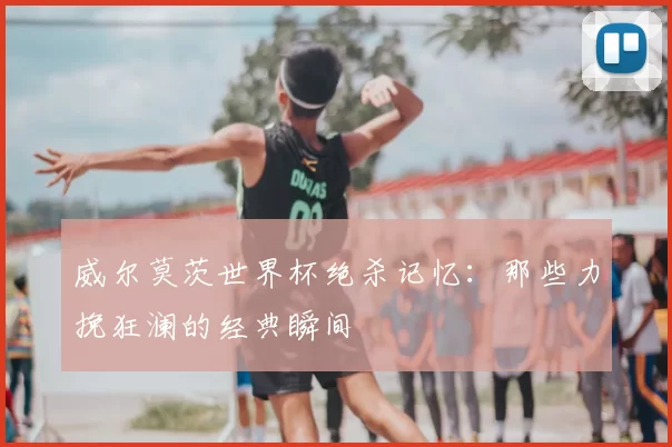 威尔莫茨世界杯绝杀记忆：那些力挽狂澜的经典瞬间