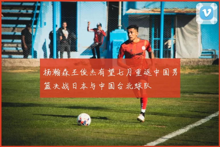 杨瀚森王俊杰有望七月重返中国男篮决战日本与中国台北球队