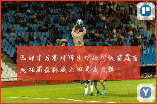 西部季后赛对阵出炉独行侠雷霆首轮相遇森林狼太阳再度交锋