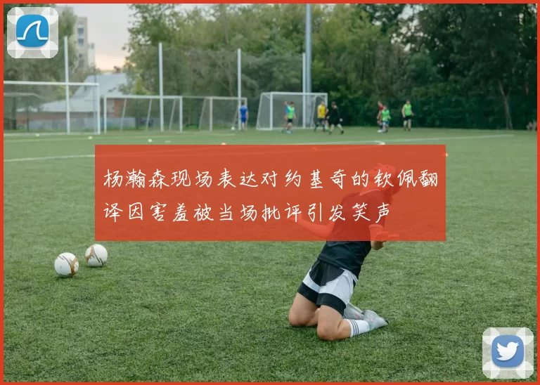 杨瀚森现场表达对约基奇的钦佩翻译因害羞被当场批评引发笑声