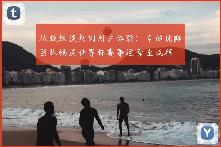 从版权谈判到用户体验：专访优酷团队畅谈世界杯赛事运营全流程