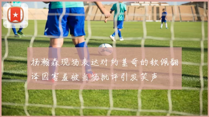 杨瀚森现场表达对约基奇的钦佩翻译因害羞被当场批评引发笑声