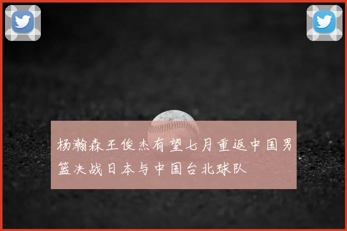 杨瀚森王俊杰有望七月重返中国男篮决战日本与中国台北球队