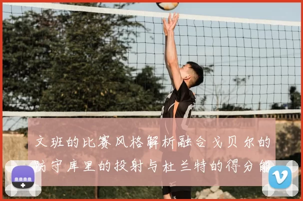 文班的比赛风格解析融合戈贝尔的防守库里的投射与杜兰特的得分能力