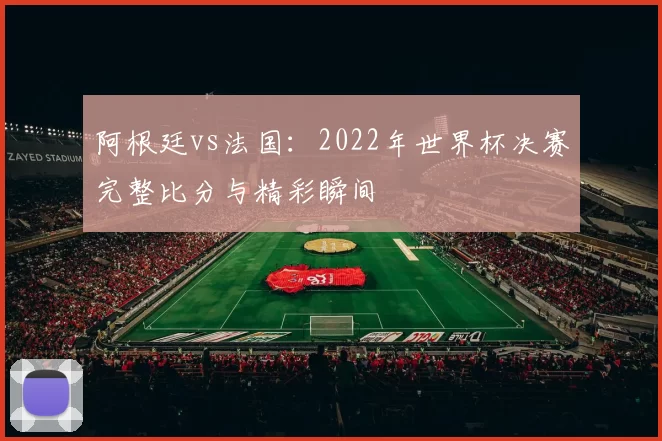 阿根廷vs法国：2022年世界杯决赛完整比分与精彩瞬间
