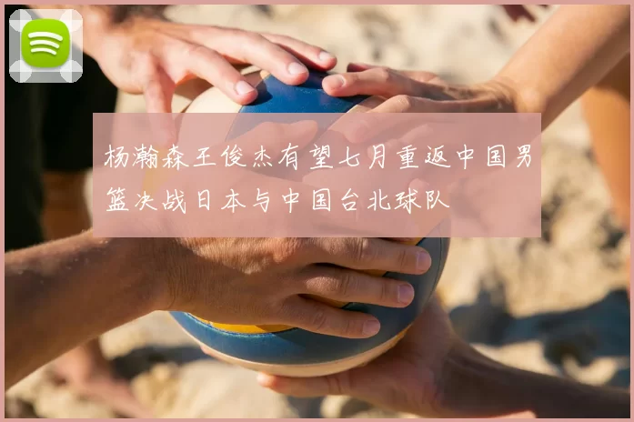 杨瀚森王俊杰有望七月重返中国男篮决战日本与中国台北球队