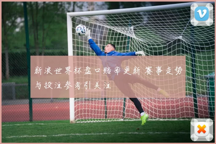 新浪世界杯盘口赔率更新 赛事走势与投注参考引关注