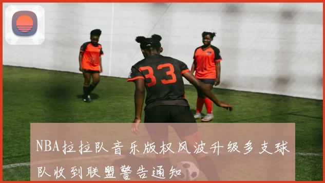 NBA拉拉队音乐版权风波升级多支球队收到联盟警告通知