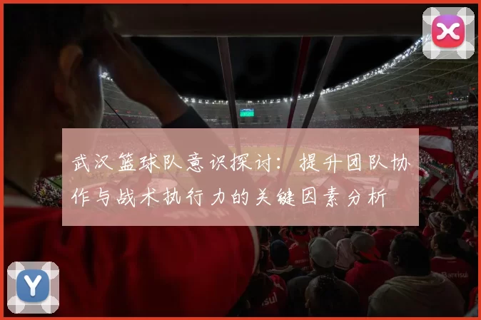 武汉篮球队意识探讨:提升团队协作与战术执行力的关键因素分析