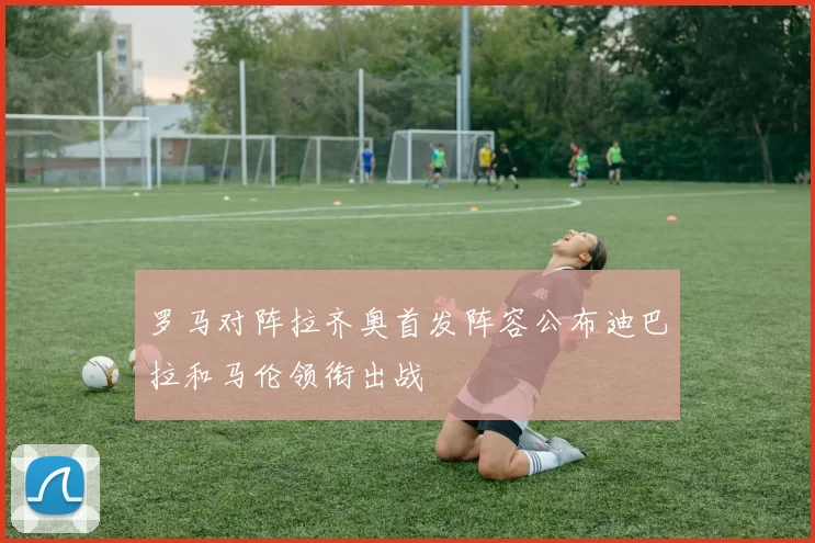 罗马对阵拉齐奥首发阵容公布迪巴拉和马伦领衔出战