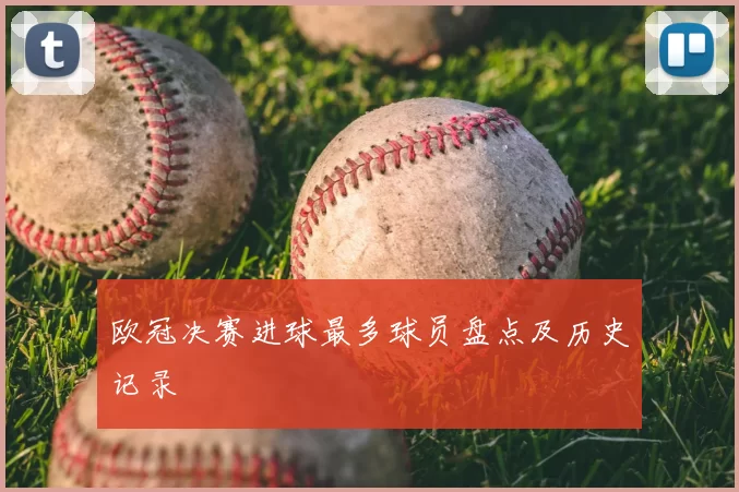 欧冠决赛进球最多球员盘点及历史记录