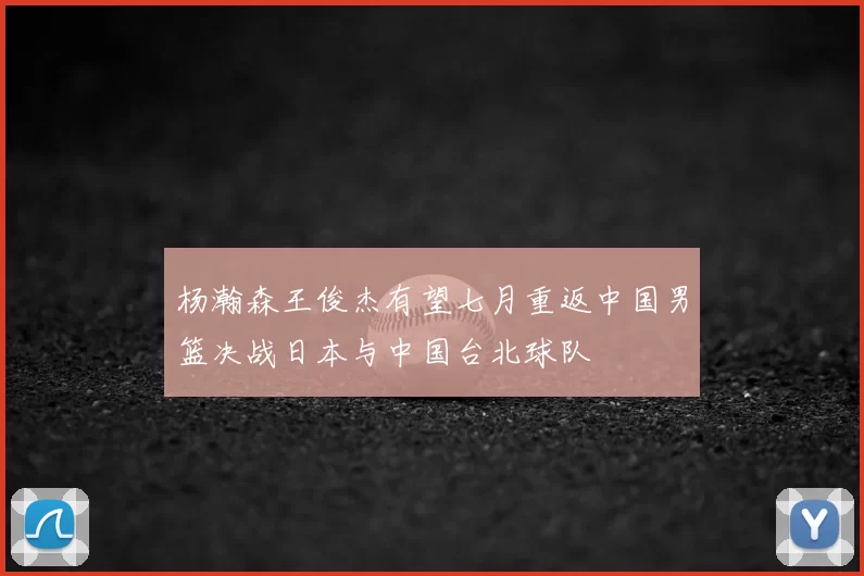 杨瀚森王俊杰有望七月重返中国男篮决战日本与中国台北球队