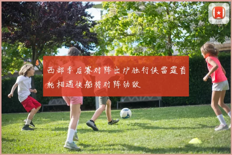 西部季后赛对阵出炉独行侠雷霆首轮相遇快船将对阵劲敌