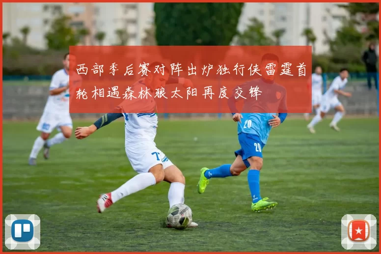 西部季后赛对阵出炉独行侠雷霆首轮相遇森林狼太阳再度交锋
