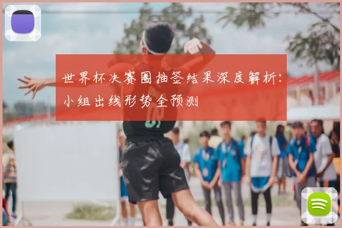 世界杯决赛圈抽签结果深度解析:小组出线形势全预测