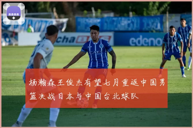 杨瀚森王俊杰有望七月重返中国男篮决战日本与中国台北球队