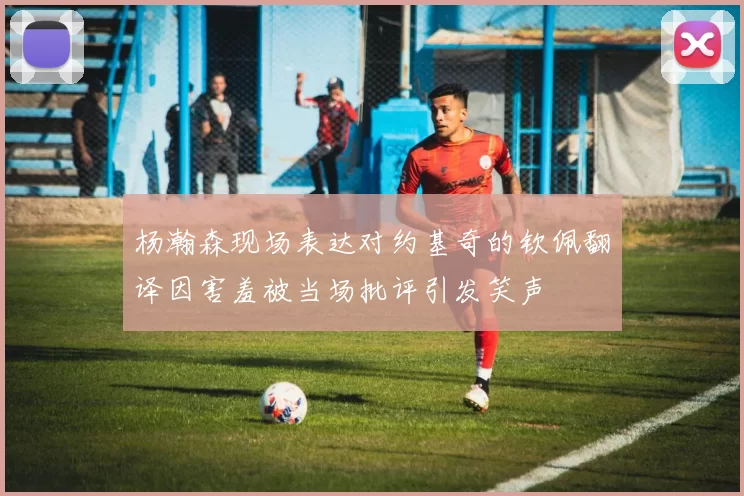 杨瀚森现场表达对约基奇的钦佩翻译因害羞被当场批评引发笑声