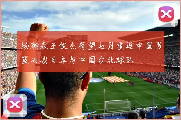 杨瀚森王俊杰有望七月重返中国男篮决战日本与中国台北球队