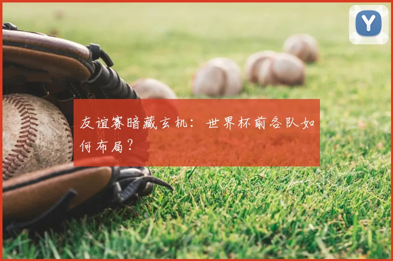 友谊赛暗藏玄机:世界杯前各队如何布局?