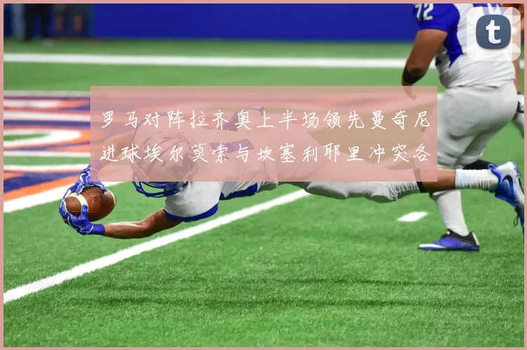 罗马对阵拉齐奥上半场领先曼奇尼进球埃尔莫索与坎塞利耶里冲突各领黄牌