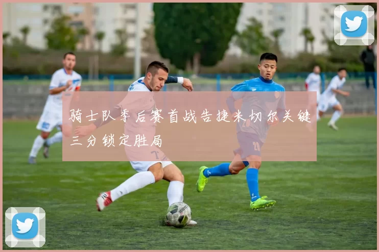 骑士队季后赛首战告捷米切尔关键三分锁定胜局