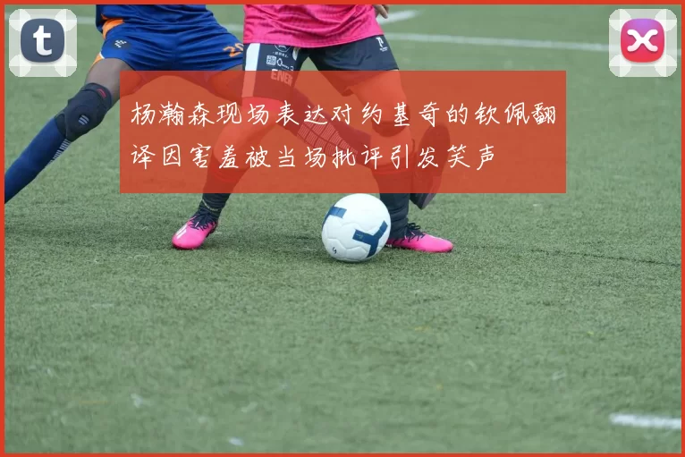 杨瀚森现场表达对约基奇的钦佩翻译因害羞被当场批评引发笑声