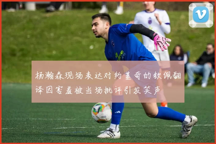 杨瀚森现场表达对约基奇的钦佩翻译因害羞被当场批评引发笑声