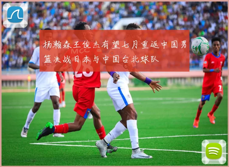 杨瀚森王俊杰有望七月重返中国男篮决战日本与中国台北球队