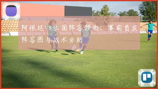 阿根廷vs法国阵容预测：赛前首发阵容图与战术分析