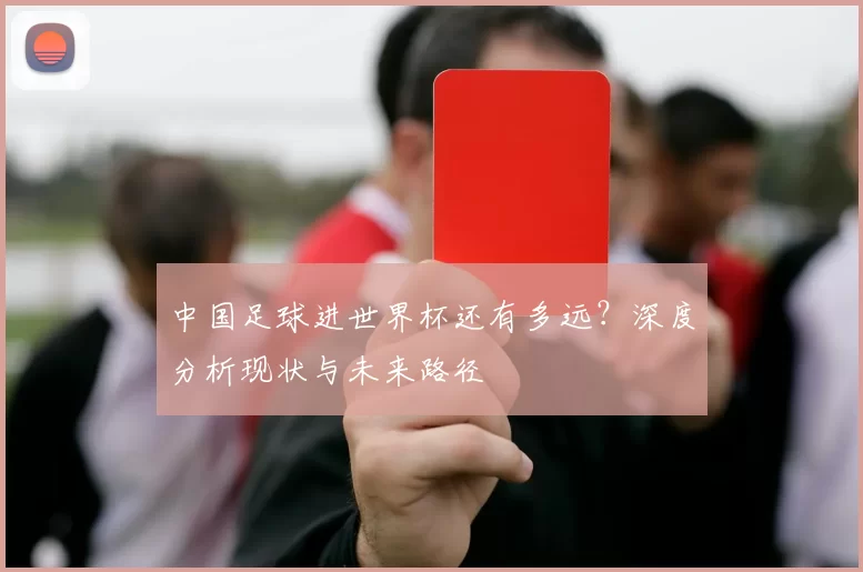 中国足球进世界杯还有多远？深度分析现状与未来路径