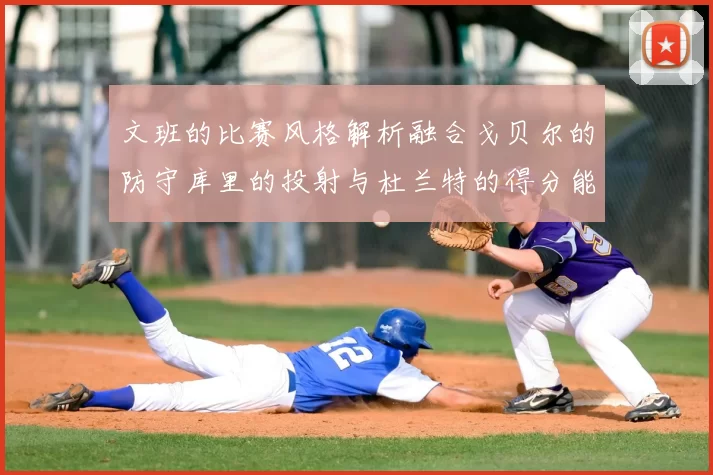 文班的比赛风格解析融合戈贝尔的防守库里的投射与杜兰特的得分能力