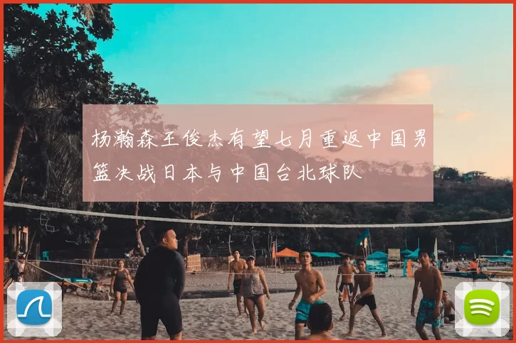 杨瀚森王俊杰有望七月重返中国男篮决战日本与中国台北球队