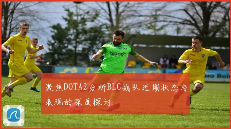 聚焦DOTA2分析BLG战队近期状态与表现的深度探讨