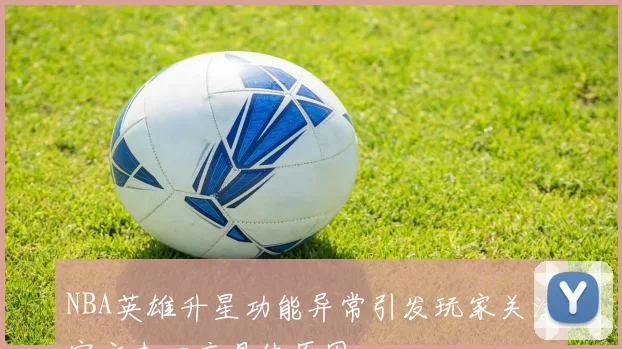 NBA英雄升星功能异常引发玩家关注官方未回应具体原因