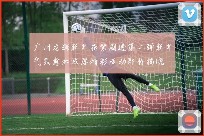 广州龙狮新年花絮剧透第二弹新年气氛愈加浓厚精彩活动即将揭晓