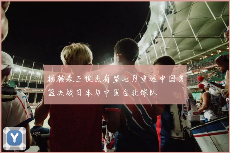 杨瀚森王俊杰有望七月重返中国男篮决战日本与中国台北球队