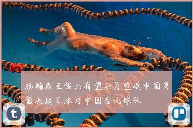 杨瀚森王俊杰有望七月重返中国男篮决战日本与中国台北球队