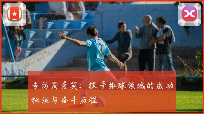 专访周秀英：探寻排球领域的成功秘诀与奋斗历程