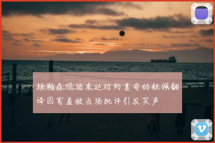 杨瀚森现场表达对约基奇的钦佩翻译因害羞被当场批评引发笑声