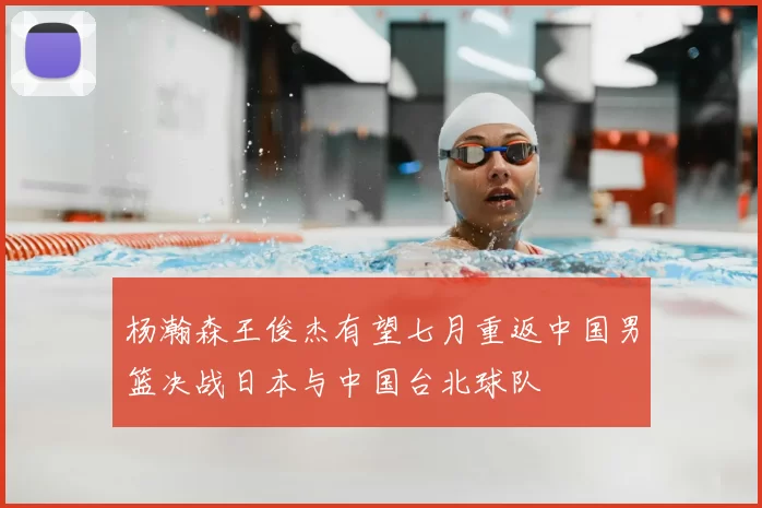 杨瀚森王俊杰有望七月重返中国男篮决战日本与中国台北球队