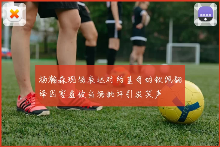 杨瀚森现场表达对约基奇的钦佩翻译因害羞被当场批评引发笑声