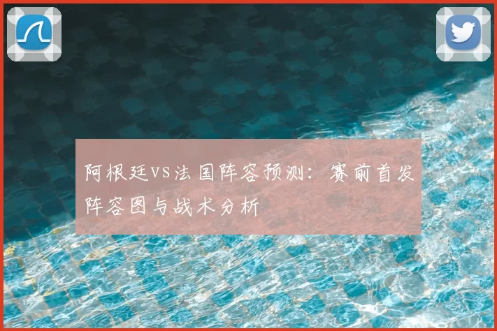 阿根廷vs法国阵容预测:赛前首发阵容图与战术分析