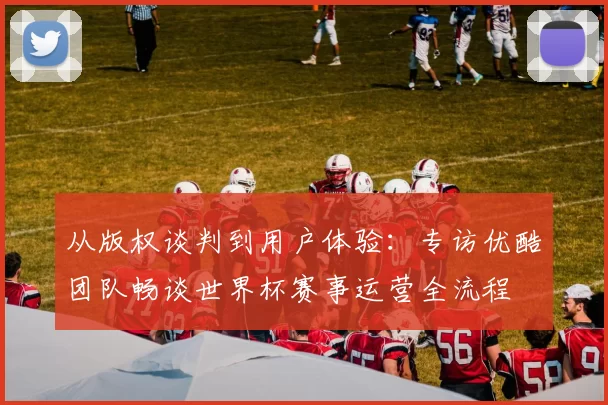 从版权谈判到用户体验:专访优酷团队畅谈世界杯赛事运营全流程