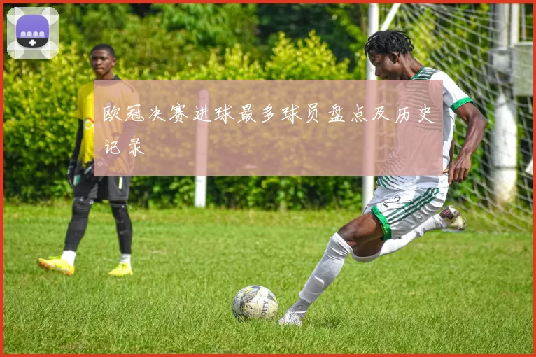 欧冠决赛进球最多球员盘点及历史记录
