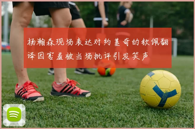 杨瀚森现场表达对约基奇的钦佩翻译因害羞被当场批评引发笑声