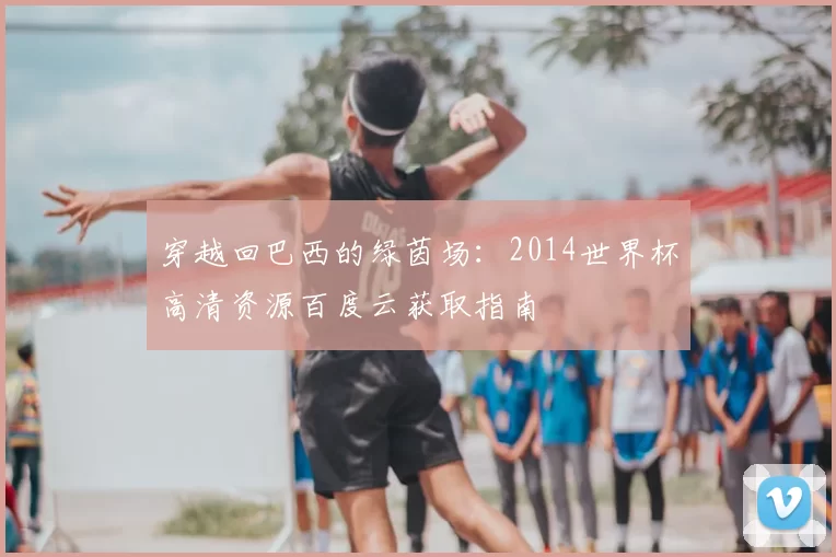 穿越回巴西的绿茵场：2014世界杯高清资源百度云获取指南