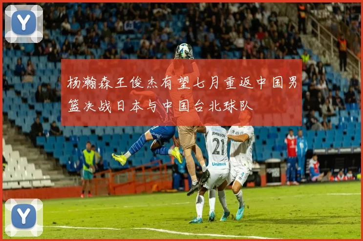 杨瀚森王俊杰有望七月重返中国男篮决战日本与中国台北球队