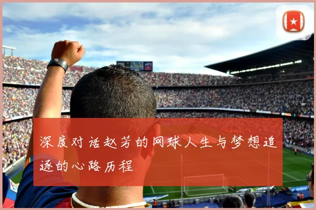 深度对话赵芳的网球人生与梦想追逐的心路历程