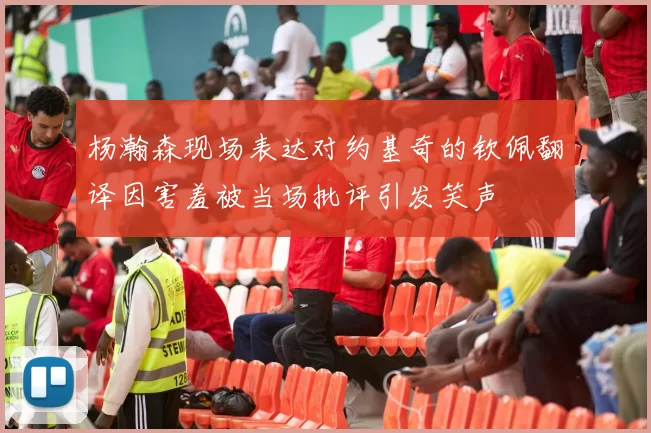 杨瀚森现场表达对约基奇的钦佩翻译因害羞被当场批评引发笑声