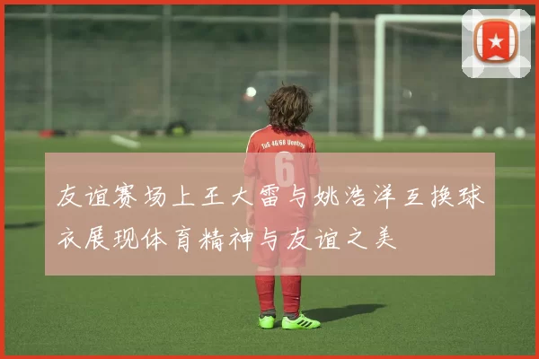 友谊赛场上王大雷与姚浩洋互换球衣展现体育精神与友谊之美